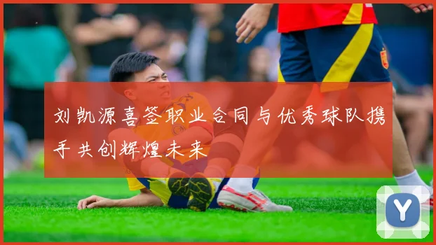 刘凯源喜签职业合同与优秀球队携手共创辉煌未来