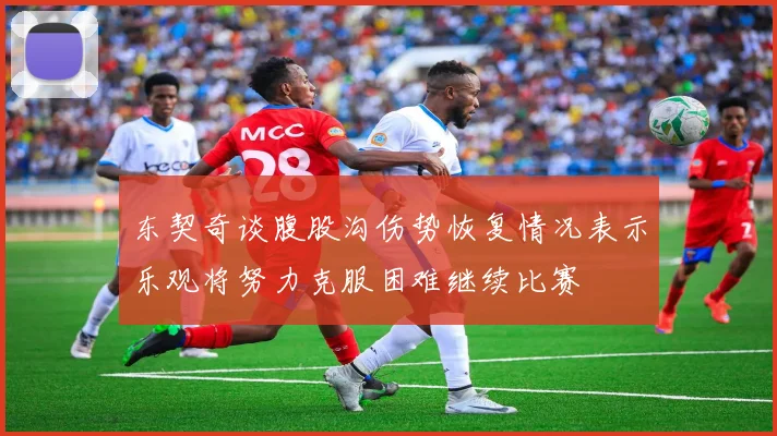 东契奇谈腹股沟伤势恢复情况表示乐观将努力克服困难继续比赛