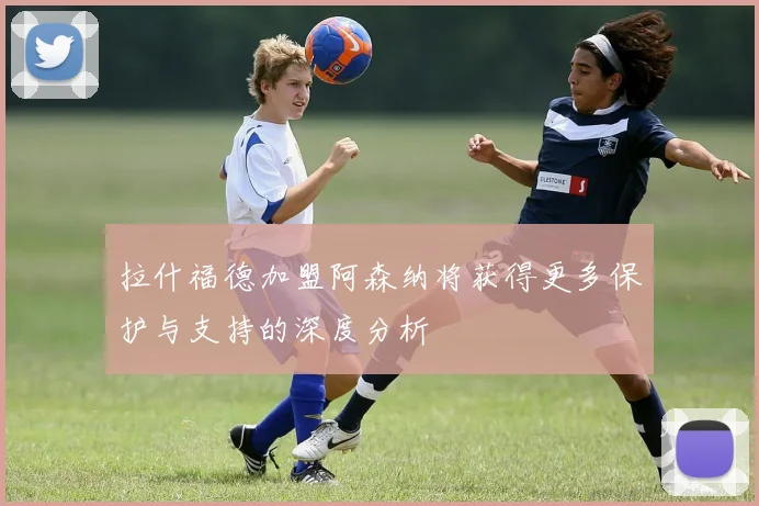 拉什福德加盟阿森纳将获得更多保护与支持的深度分析