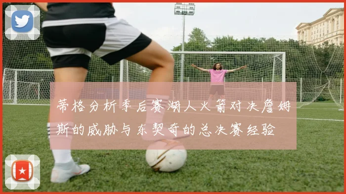 蒂格分析季后赛湖人火箭对决詹姆斯的威胁与东契奇的总决赛经验