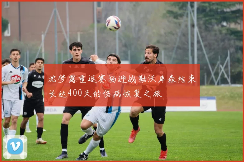 沈梦露重返赛场迎战勒沃库森结束长达400天的伤病恢复之旅