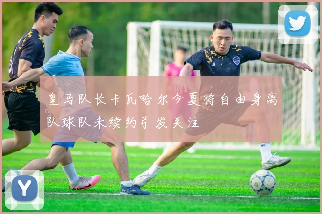皇马队长卡瓦哈尔今夏将自由身离队球队未续约引发关注