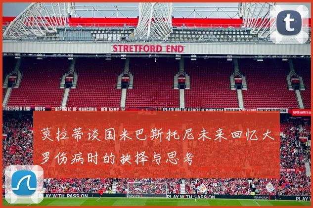 莫拉蒂谈国米巴斯托尼未来回忆大罗伤病时的抉择与思考