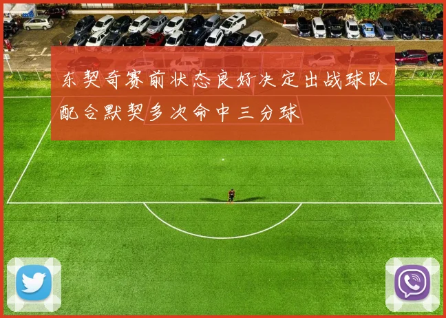 东契奇赛前状态良好决定出战球队配合默契多次命中三分球