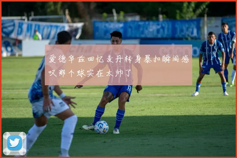爱德华兹回忆麦丹转身暴扣瞬间感叹那个球实在太帅了