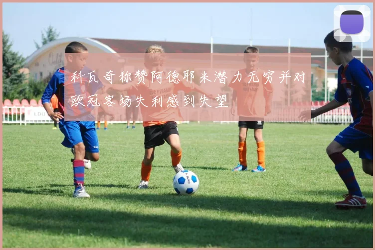 科瓦奇称赞阿德耶米潜力无穷并对欧冠客场失利感到失望