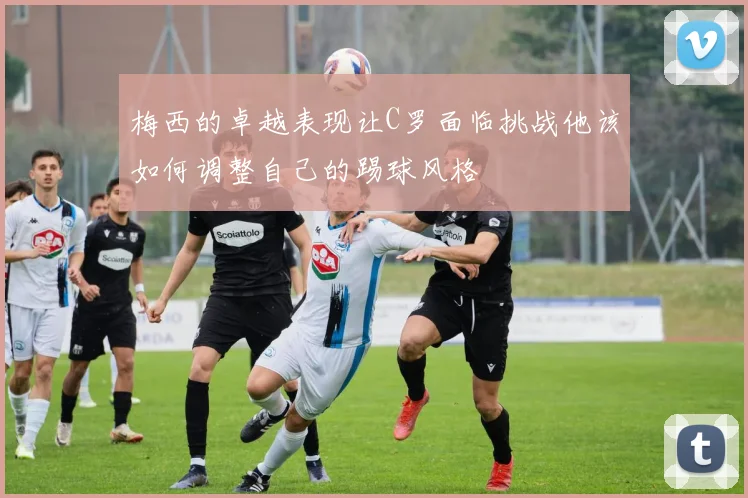 梅西的卓越表现让C罗面临挑战他该如何调整自己的踢球风格