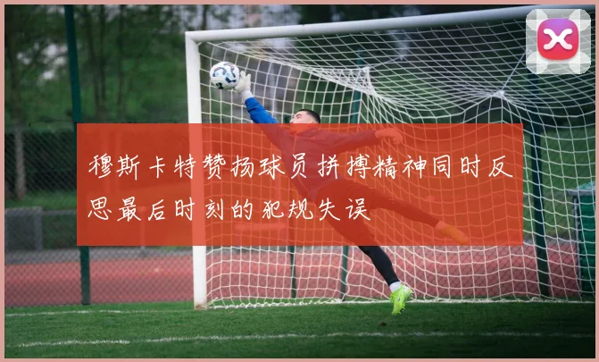 穆斯卡特赞扬球员拼搏精神同时反思最后时刻的犯规失误