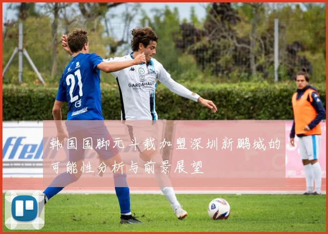 韩国国脚元斗载加盟深圳新鹏城的可能性分析与前景展望