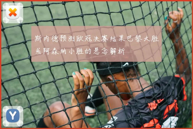 斯内德预测欧冠决赛结果巴黎大胜或阿森纳小胜的悬念解析