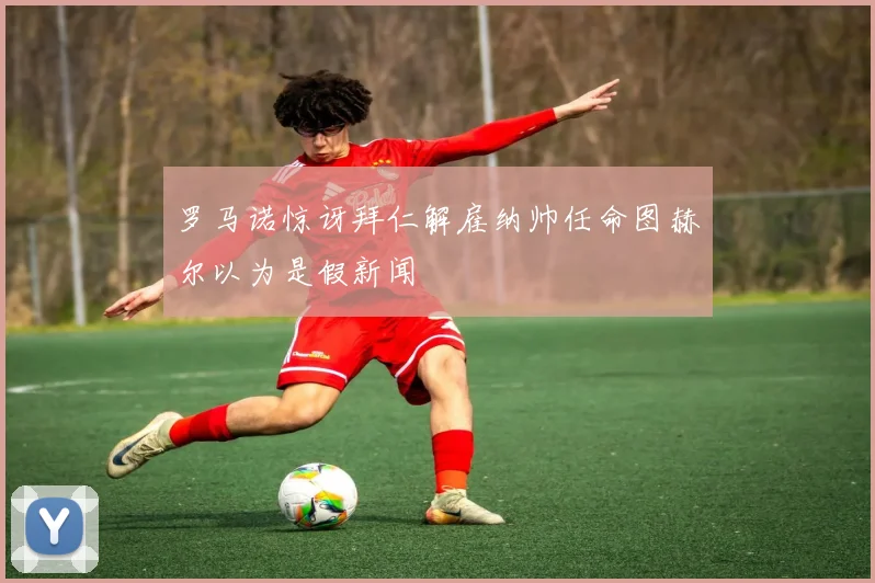 罗马诺惊讶拜仁解雇纳帅任命图赫尔以为是假新闻