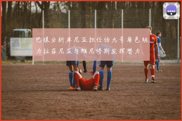 巴媒分析库尼亚担任伪九号角色助力拉菲尼亚与维尼修斯发挥潜力
