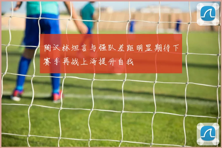 陶汉林坦言与强队差距明显期待下赛季再战上海提升自我
