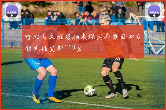 哈珀与文班搭档表现优异每百回合领先福克斯119分