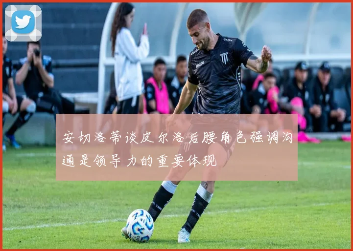 安切洛蒂谈皮尔洛后腰角色强调沟通是领导力的重要体现