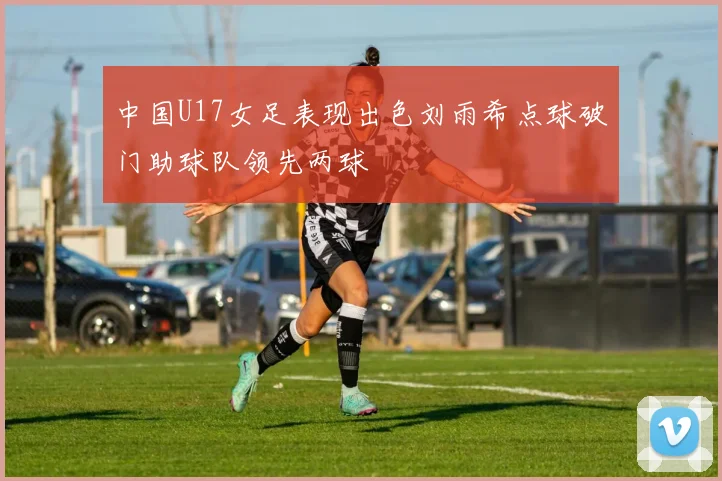 中国U17女足表现出色刘雨希点球破门助球队领先两球
