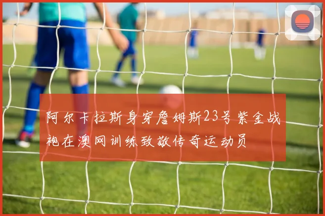 阿尔卡拉斯身穿詹姆斯23号紫金战袍在澳网训练致敬传奇运动员