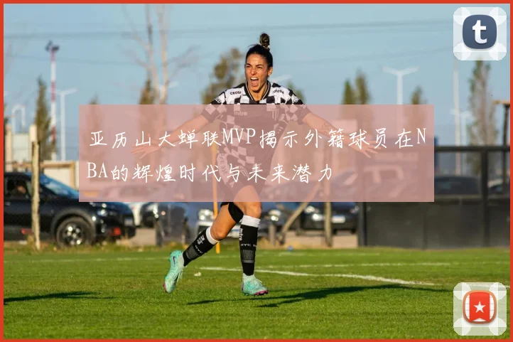 亚历山大蝉联MVP揭示外籍球员在NBA的辉煌时代与未来潜力